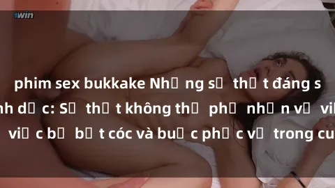phim sex bukkake Những sự thật đáng sợ về sex nô lệ tình dục: Sự thật không thể phủ nhận về việc bị bắt cóc và buộc phục vụ trong cuộc sống của nô lệ.