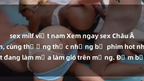 sex milf việt nam Xem ngay sex Châu Âu vietsub cực phẩm, cùng thưởng thức những bộ phim hot nhất đang làm mưa làm gió trên mạng. Đảm bảo thỏa mãn mọi người!
