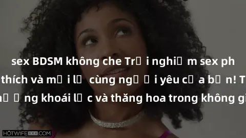 sex BDSM không che Trải nghiệm sex phòng tắm đầy kích thích và mới lạ cùng người yêu của bạn! Tận hưởng khoái lạc và thăng hoa trong không gian tắm ấm áp và gợi cảm.