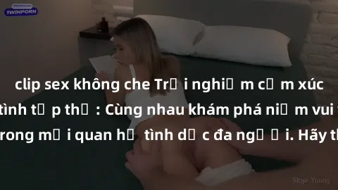 clip sex không che Trải nghiệm cảm xúc mới mẻ với làm tình tập thể: Cùng nhau khám phá niềm vui và sự mãnh liệt trong mối quan hệ tình dục đa người. Hãy thử ngay để biết cảm giác thú vị này!