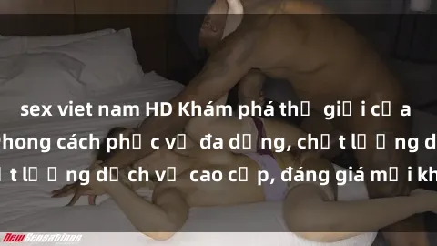 sex viet nam HD Khám phá thế giới của gái gọi Việt Nam: Phong cách phục vụ đa dạng, chất lượng dịch vụ cao cấp, đáng giá mọi khoản chi phí