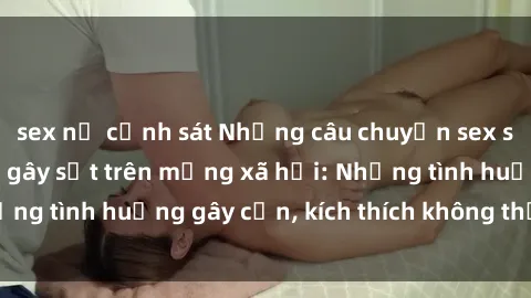 sex nữ cảnh sát Những câu chuyện sex sinh viên Việt Nam gây sốt trên mạng xã hội: Những tình huống gây cấn, kích thích không thể bỏ qua