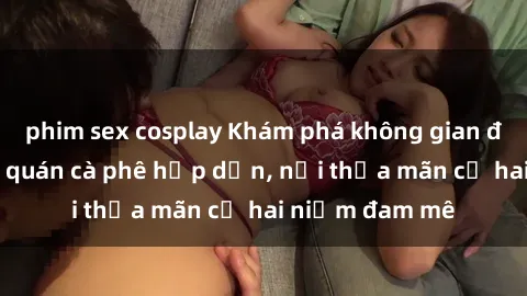 phim sex cosplay Khám phá không gian độc đáo tại sex quán cà phê hấp dẫn, nơi thỏa mãn cả hai niềm đam mê