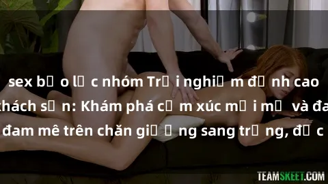 sex bạo lực nhóm Trải nghiệm đỉnh cao tình yêu tại sex khách sạn: Khám phá cảm xúc mới mẻ và đam mê trên chăn giường sang trọng, độc đáo, không giới hạn.