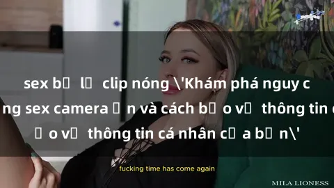 sex bị lộ clip nóng 'Khám phá nguy cơ của việc sử dụng sex camera ẩn và cách bảo vệ thông tin cá nhân của bạn'