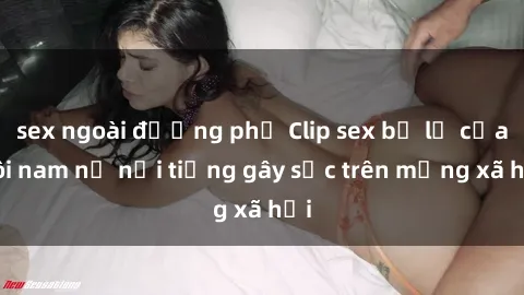 sex ngoài đường phố Clip sex bị lộ của đôi nam nữ nổi tiếng gây sốc trên mạng xã hội