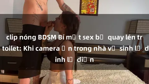clip nóng BDSM Bí mật sex bị quay lén trong toilet: Khi camera ẩn trong nhà vệ sinh lộ diện
