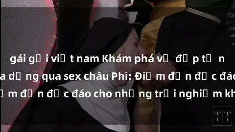 gái gọi việt nam Khám phá vẻ đẹp tự nhiên và văn hóa đa dạng qua sex châu Phi: Điểm đến độc đáo cho những trải nghiệm khó quên