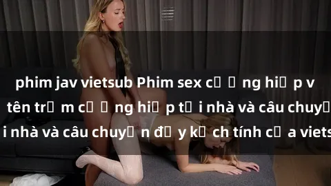phim jav vietsub Phim sex cưỡng hiếp vietsub: Nữ sinh bị tên trộm cưỡng hiếp tại nhà và câu chuyện đầy kịch tính của vietsub