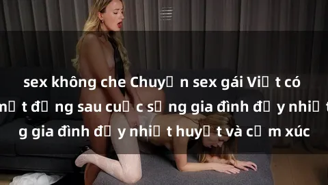 sex không che Chuyện sex gái Việt có chồng: Những bí mật đằng sau cuộc sống gia đình đầy nhiệt huyết và cảm xúc