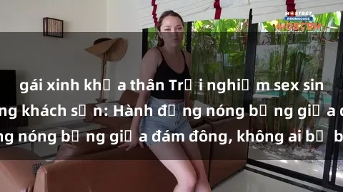 gái xinh khỏa thân Trải nghiệm sex sinh viên sôi động trong khách sạn: Hành động nóng bỏng giữa đám đông, không ai bị bỏ lỡ