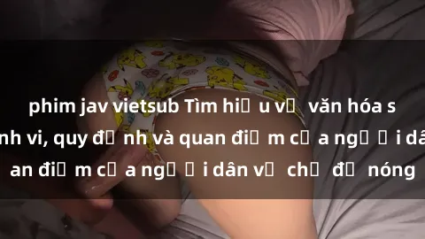 phim jav vietsub Tìm hiểu về văn hóa sex ở Việt Nam: Hành vi, quy định và quan điểm của người dân về chủ đề nóng