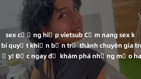sex cưỡng hiếp vietsub Cẩm nang sex không che: Những bí quyết khiến bạn trở thành chuyên gia trong chuyện ấy! Đọc ngay để khám phá những mẹo hay và bí quyết tình dục không che.