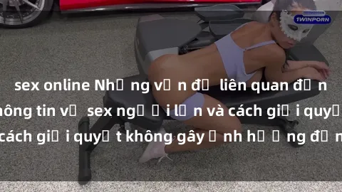 sex online Những vấn đề liên quan đến việc tiếp cận thông tin về sex người lớn và cách giải quyết không gây ảnh hưởng đến trẻ em