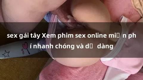 sex gái tây Xem phim sex online miễn phí nhanh chóng và dễ dàng
