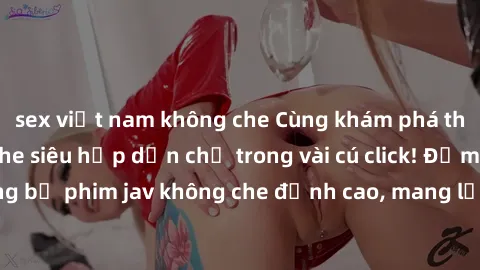 sex việt nam không che Cùng khám phá thế giới jav không che siêu hấp dẫn chỉ trong vài cú click! Đắm chìm trong những bộ phim jav không che đỉnh cao, mang lại trải nghiệm thú vị và đầy kích thích.