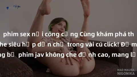 phim sex nơi công cộng Cùng khám phá thế giới jav không che siêu hấp dẫn chỉ trong vài cú click! Đắm chìm trong những bộ phim jav không che đỉnh cao, mang lại trải nghiệm thú vị và đầy kích thích.