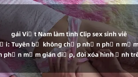 gái Việt Nam làm tình Clip sex sinh viên gây sốt mạng xã hội: Tuyên bố không chấp nhận phần mềm gián điệp, đòi xóa hình ảnh trên internet
