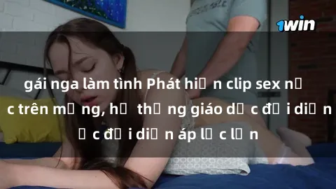 gái nga làm tình Phát hiện clip sex nữ sinh gây sốc trên mạng, hệ thống giáo dục đối diện áp lực lớn