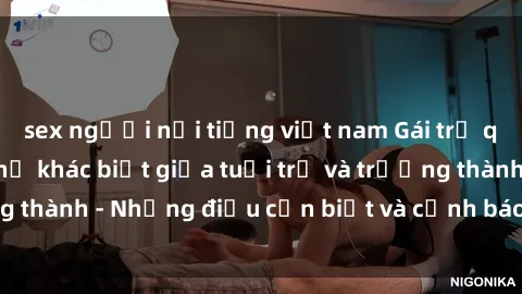 sex người nổi tiếng việt nam Gái trẻ quan hệ: Mối quan hệ khác biệt giữa tuổi trẻ và trưởng thành - Những điều cần biết và cảnh báo từ chuyên gia