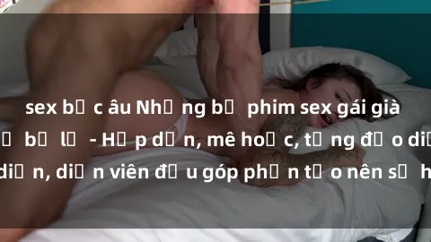 sex bắc âu Những bộ phim sex gái già đỉnh cao không thể bỏ lỡ - Hấp dẫn, mê hoặc, từng đạo diễn, diễn viên đều góp phần tạo nên sự hấp dẫn, kích thích.