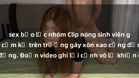 sex bạo lực nhóm Clip nóng sinh viên gây sốc: Hành động cấm kỵ trên trường gây xôn xao cộng đồng. Đoạn video ghi lại cảnh vô lễ khiến dư luận bức xúc.