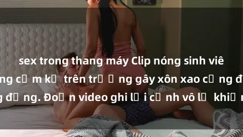 sex trong thang máy Clip nóng sinh viên gây sốc: Hành động cấm kỵ trên trường gây xôn xao cộng đồng. Đoạn video ghi lại cảnh vô lễ khiến dư luận bức xúc.