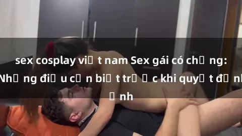sex cosplay việt nam Sex gái có chồng: Những điều cần biết trước khi quyết định