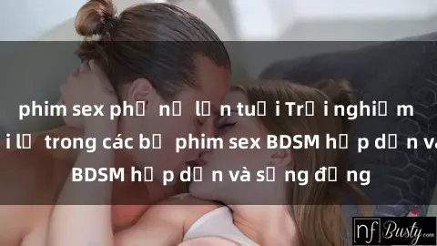 phim sex phụ nữ lớn tuổi Trải nghiệm cảm giác mới lạ trong các bộ phim sex BDSM hấp dẫn và sống động