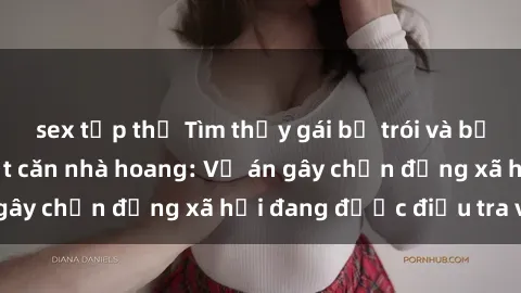 sex tập thể Tìm thấy gái bị trói và bị hiếp dâm trong một căn nhà hoang: Vụ án gây chấn động xã hội đang được điều tra vào.