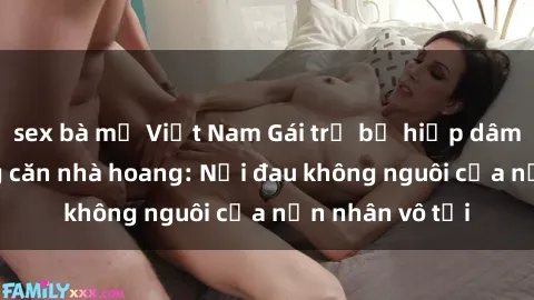 sex bà mẹ Việt Nam Gái trẻ bị hiếp dâm bạo lực trong căn nhà hoang: Nỗi đau không nguôi của nạn nhân vô tội