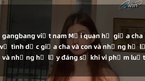 gangbang việt nam Mối quan hệ giữa cha và con: Sự thật về tình dục giữa cha và con và những hệ lụy đáng sợ khi vi phạm luật pháp.