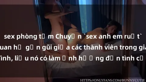 sex phòng tắm Chuyện `sex anh em ruột` - Đề cập đến quan hệ gần gũi giữa các thành viên trong gia đình, liệu nó có làm ảnh hưởng đến tình cảm gia đình hay không?