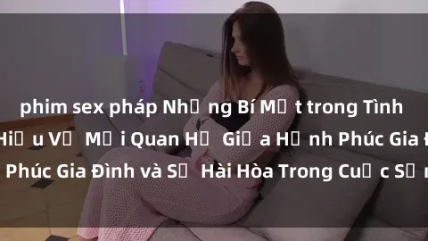 phim sex pháp Những Bí Mật trong Tình Dục Gia Đình: Tìm Hiểu Về Mối Quan Hệ Giữa Hạnh Phúc Gia Đình và Sự Hài Hòa Trong Cuộc Sống Tình Dục