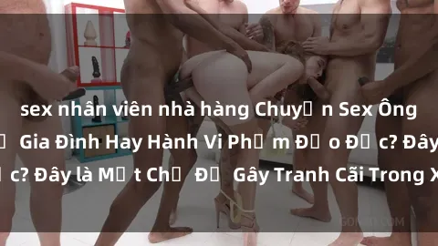 sex nhân viên nhà hàng Chuyện Sex Ông Cháu: Mối Quan Hệ Gia Đình Hay Hành Vi Phạm Đạo Đức? Đây là Một Chủ Đề Gây Tranh Cãi Trong Xã Hội Hiện Nay.