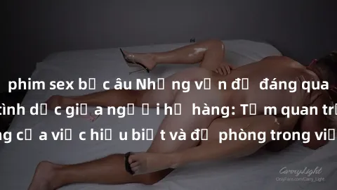phim sex bắc âu Những vấn đề đáng quan tâm về quan hệ tình dục giữa người họ hàng: Tầm quan trọng của việc hiểu biết và đề phòng trong việc tiếp xúc trong gia đình.