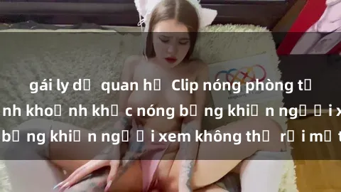 gái ly dị quan hệ Clip nóng phòng tắm gây sốt: Cận cảnh khoảnh khắc nóng bỏng khiến người xem không thể rời mắt