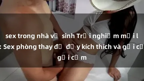 sex trong nhà vệ sinh Trải nghiệm mới lạ: Sex phòng thay đồ đầy kích thích và gợi cảm