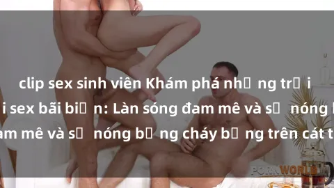 clip sex sinh viên Khám phá những trải nghiệm độc đáo tại sex bãi biển: Làn sóng đam mê và sự nóng bỏng cháy bỏng trên cát trắng