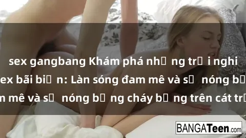 sex gangbang Khám phá những trải nghiệm độc đáo tại sex bãi biển: Làn sóng đam mê và sự nóng bỏng cháy bỏng trên cát trắng