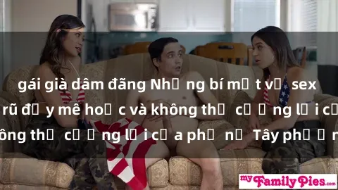 gái già dâm đãng Những bí mật về sex gái Tây: Sự quyến rũ đầy mê hoặc và không thể cưỡng lại của phụ nữ Tây phương