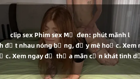 clip sex Phim sex Mỹ đen: phút mãnh liệt với những cảnh địt nhau nóng bỏng, đầy mê hoặc. Xem ngay để thỏa mãn cơn khát tình dục của bạn!