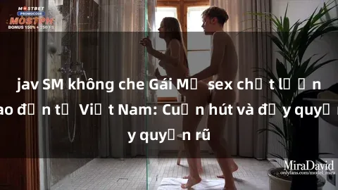 jav SM không che Gái Mỹ sex chất lượng cao đến từ Việt Nam: Cuốn hút và đầy quyến rũ