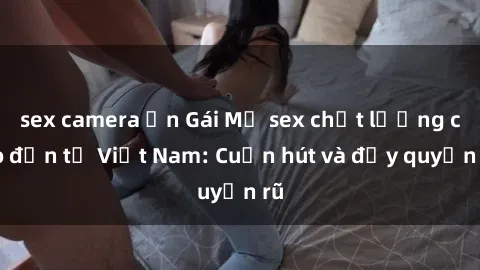 sex camera ẩn Gái Mỹ sex chất lượng cao đến từ Việt Nam: Cuốn hút và đầy quyến rũ
