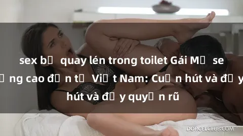 sex bị quay lén trong toilet Gái Mỹ sex chất lượng cao đến từ Việt Nam: Cuốn hút và đầy quyến rũ