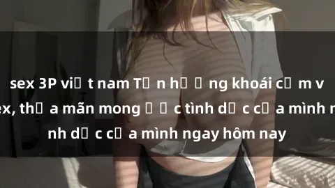 sex 3P việt nam Tận hưởng khoái cảm với gái xinh sex, thỏa mãn mong ước tình dục của mình ngay hôm nay