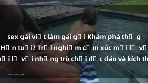 sex gái việt làm gái gọi Khám phá thế giới sex trực tuyến: Hơn tuổi? Trải nghiệm cảm xúc mới lạ với những trò chơi độc đáo và kích thích người lớn