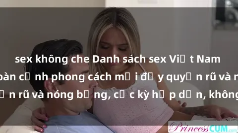 sex không che Danh sách sex Việt Nam không che - Ảnh toàn cảnh phong cách mới đầy quyến rũ và nóng bỏng, cực kỳ hấp dẫn, không thể bỏ qua!