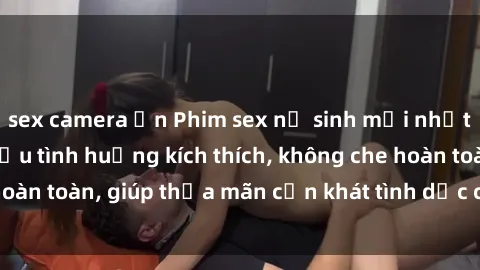 sex camera ẩn Phim sex nữ sinh mới nhất: Trải nghiệm nhiều tình huống kích thích, không che hoàn toàn, giúp thỏa mãn cơn khát tình dục của các bạn trẻ