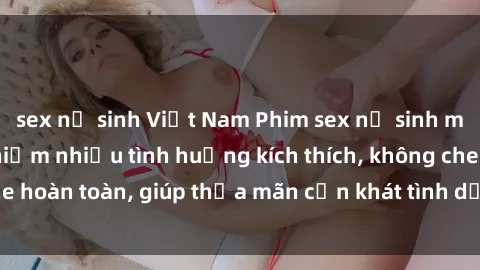 sex nữ sinh Việt Nam Phim sex nữ sinh mới nhất: Trải nghiệm nhiều tình huống kích thích, không che hoàn toàn, giúp thỏa mãn cơn khát tình dục của các bạn trẻ